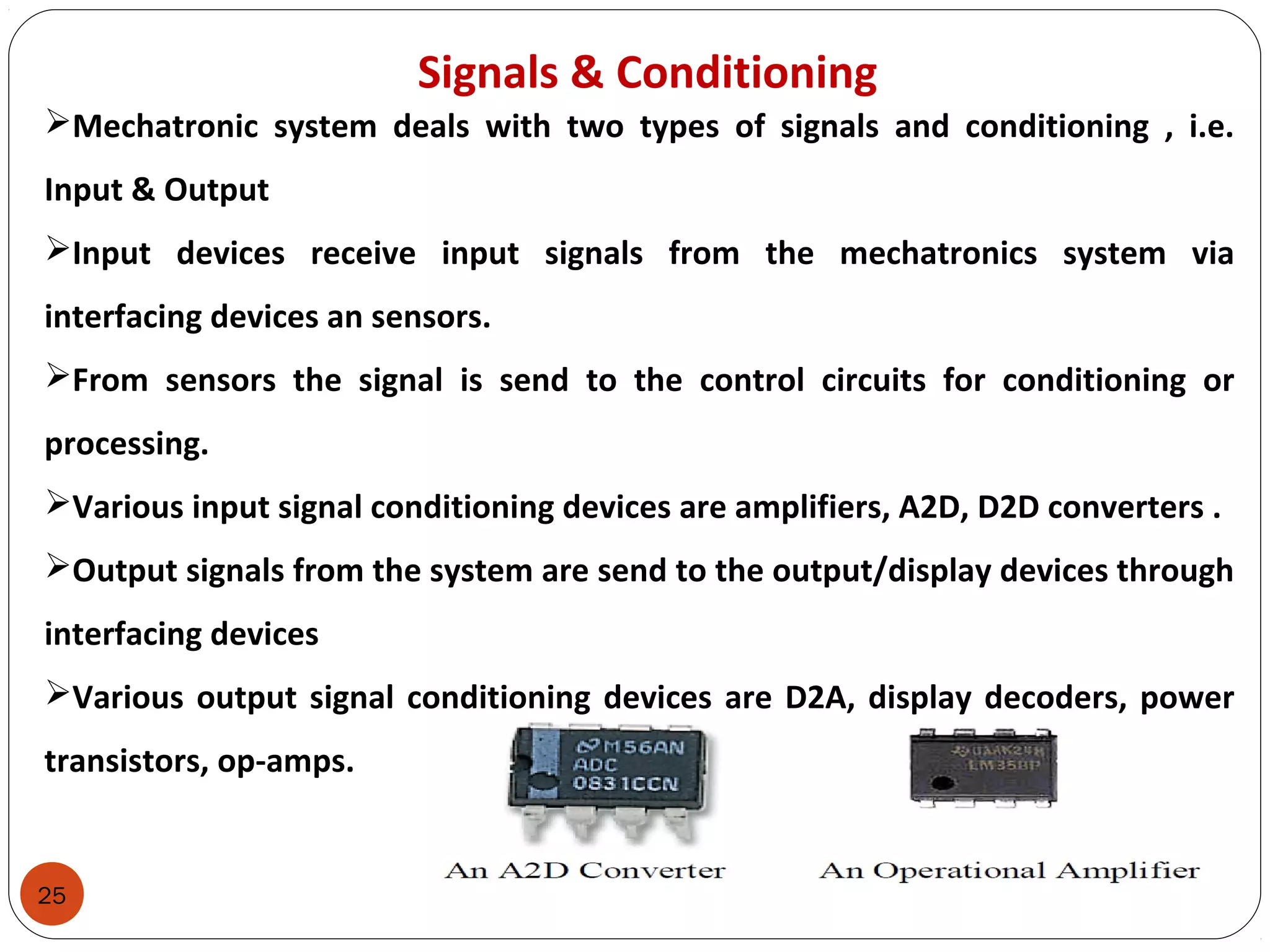 25
Signals & Conditioning
Mechatronic system deals with two types of signals and conditioning , i.e.
Input & Output
Input devices receive input signals from the mechatronics system via
interfacing devices an sensors.
From sensors the signal is send to the control circuits for conditioning or
processing.
Various input signal conditioning devices are amplifiers, A2D, D2D converters .
Output signals from the system are send to the output/display devices through
interfacing devices
Various output signal conditioning devices are D2A, display decoders, power
transistors, op-amps.
 