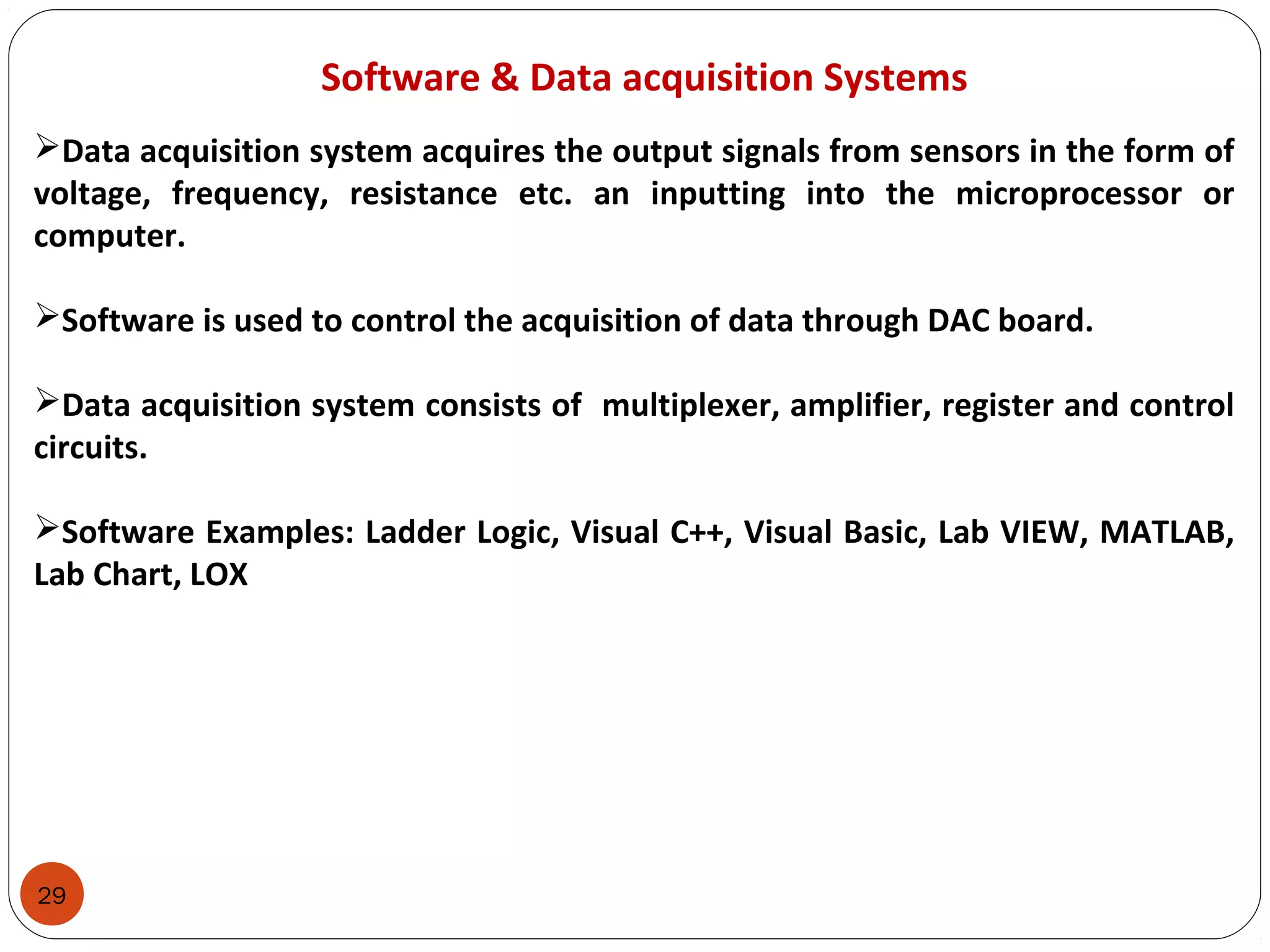 29
Software & Data acquisition Systems
Data acquisition system acquires the output signals from sensors in the form of
voltage, frequency, resistance etc. an inputting into the microprocessor or
computer.
Software is used to control the acquisition of data through DAC board.
Data acquisition system consists of multiplexer, amplifier, register and control
circuits.
Software Examples: Ladder Logic, Visual C++, Visual Basic, Lab VIEW, MATLAB,
Lab Chart, LOX
 