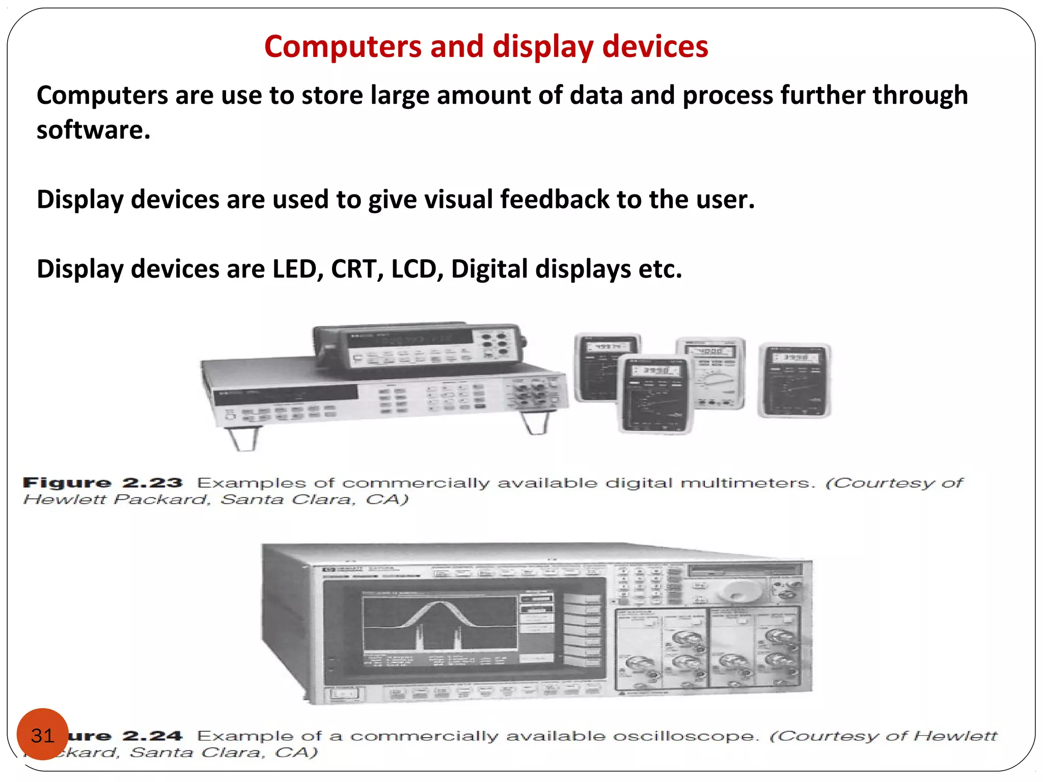 31
Computers and display devices
Computers are use to store large amount of data and process further through
software.
Display devices are used to give visual feedback to the user.
Display devices are LED, CRT, LCD, Digital displays etc.
 