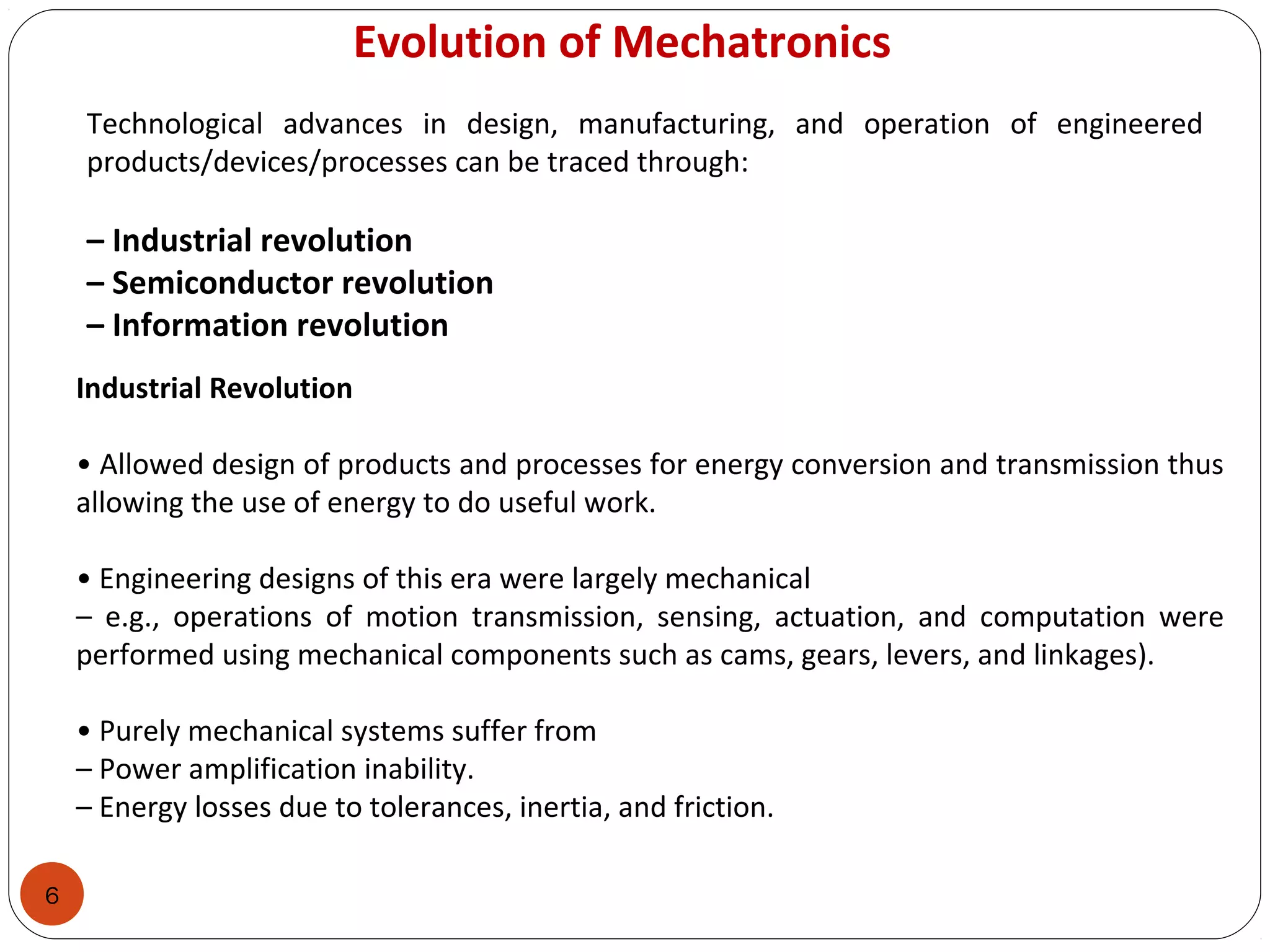 6
Evolution of Mechatronics
Technological advances in design, manufacturing, and operation of engineered
products/devices/processes can be traced through:
– Industrial revolution
– Semiconductor revolution
– Information revolution
Industrial Revolution
• Allowed design of products and processes for energy conversion and transmission thus
allowing the use of energy to do useful work.
• Engineering designs of this era were largely mechanical
– e.g., operations of motion transmission, sensing, actuation, and computation were
performed using mechanical components such as cams, gears, levers, and linkages).
• Purely mechanical systems suffer from
– Power amplification inability.
– Energy losses due to tolerances, inertia, and friction.
 