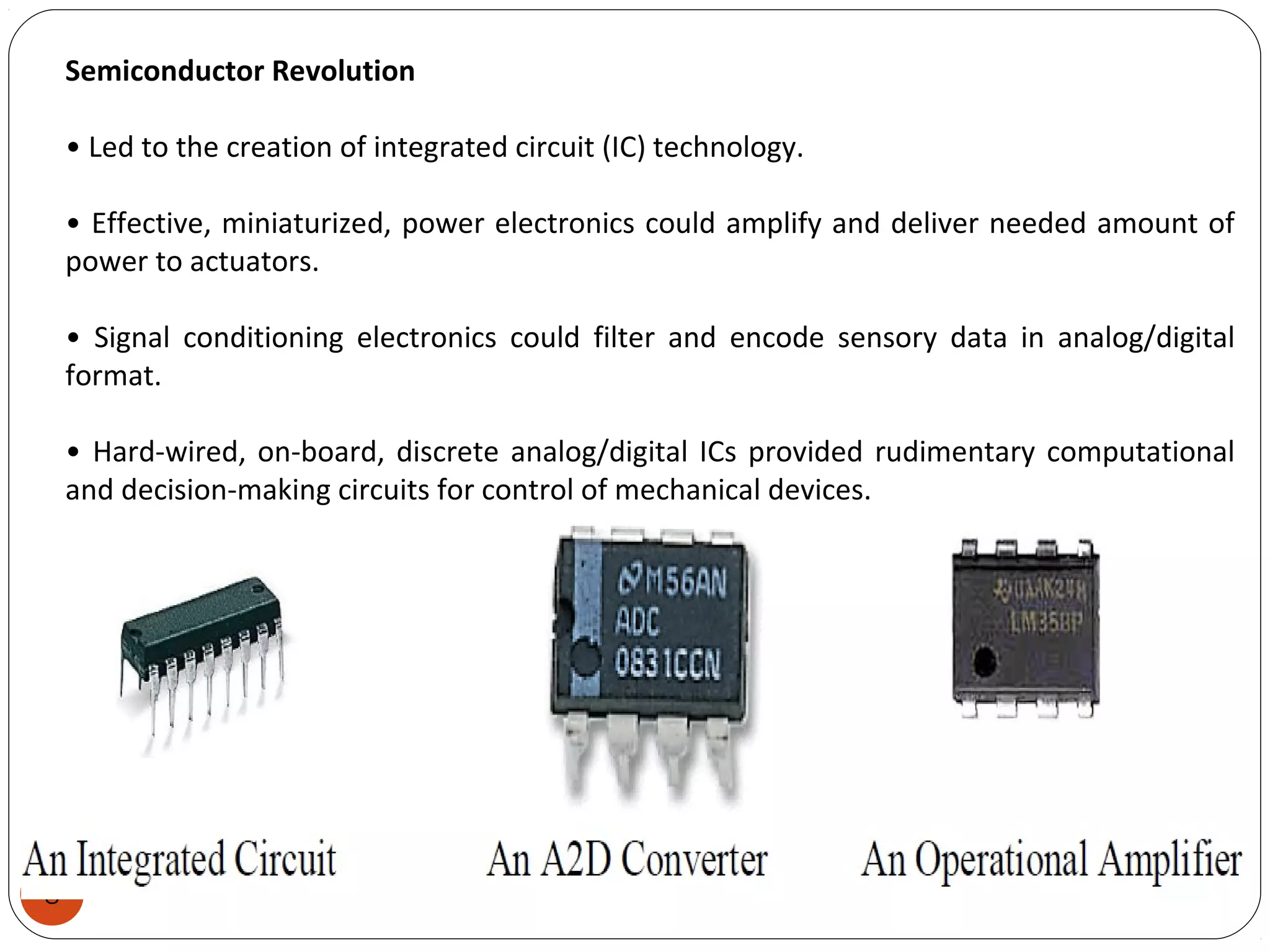 8
Semiconductor Revolution
• Led to the creation of integrated circuit (IC) technology.
• Effective, miniaturized, power electronics could amplify and deliver needed amount of
power to actuators.
• Signal conditioning electronics could filter and encode sensory data in analog/digital
format.
• Hard-wired, on-board, discrete analog/digital ICs provided rudimentary computational
and decision-making circuits for control of mechanical devices.
 