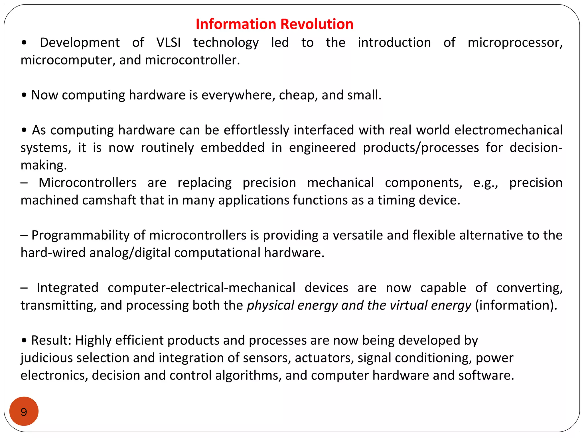 9
Information Revolution
• Development of VLSI technology led to the introduction of microprocessor,
microcomputer, and microcontroller.
• Now computing hardware is everywhere, cheap, and small.
• As computing hardware can be effortlessly interfaced with real world electromechanical
systems, it is now routinely embedded in engineered products/processes for decision-
making.
– Microcontrollers are replacing precision mechanical components, e.g., precision
machined camshaft that in many applications functions as a timing device.
– Programmability of microcontrollers is providing a versatile and flexible alternative to the
hard-wired analog/digital computational hardware.
– Integrated computer-electrical-mechanical devices are now capable of converting,
transmitting, and processing both the physical energy and the virtual energy (information).
• Result: Highly efficient products and processes are now being developed by
judicious selection and integration of sensors, actuators, signal conditioning, power
electronics, decision and control algorithms, and computer hardware and software.
 