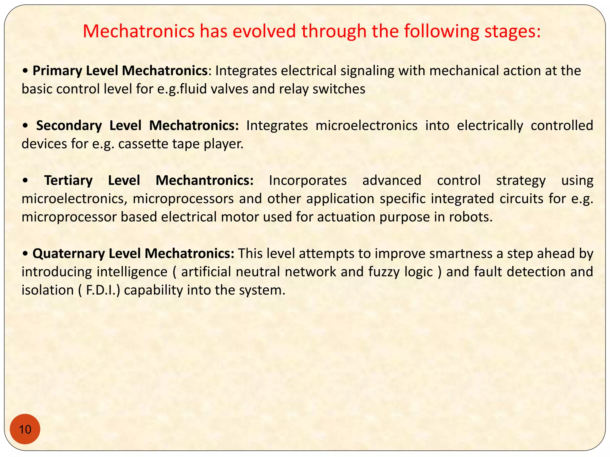10
Mechatronics has evolved through the following stages:
• Primary Level Mechatronics: Integrates electrical signaling with mechanical action at the
basic control level for e.g.fluid valves and relay switches
• Secondary Level Mechatronics: Integrates microelectronics into electrically controlled
devices for e.g. cassette tape player.
• Tertiary Level Mechantronics: Incorporates advanced control strategy using
microelectronics, microprocessors and other application specific integrated circuits for e.g.
microprocessor based electrical motor used for actuation purpose in robots.
• Quaternary Level Mechatronics: This level attempts to improve smartness a step ahead by
introducing intelligence ( artificial neutral network and fuzzy logic ) and fault detection and
isolation ( F.D.I.) capability into the system.
 
