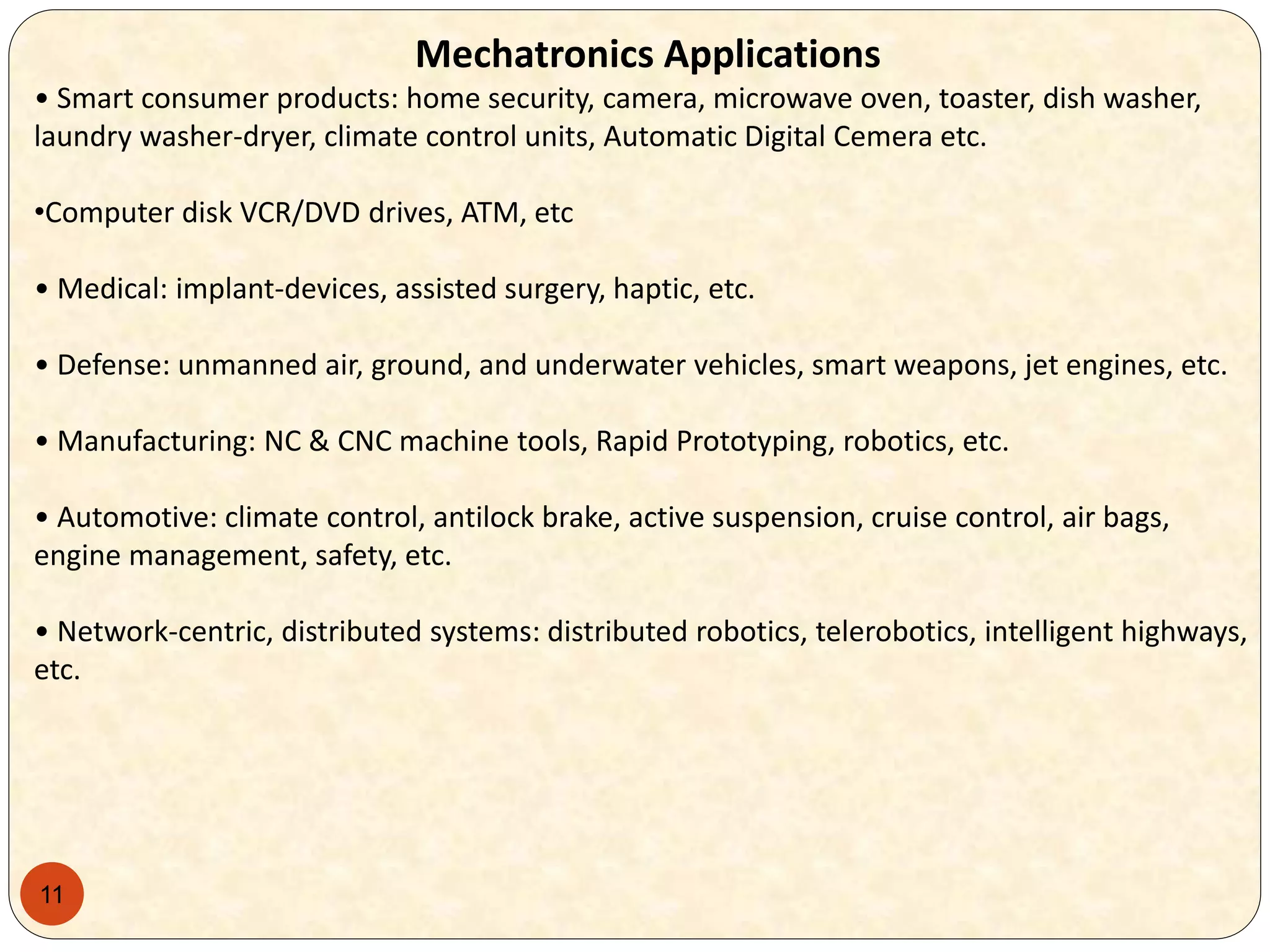 11
Mechatronics Applications
• Smart consumer products: home security, camera, microwave oven, toaster, dish washer,
laundry washer-dryer, climate control units, Automatic Digital Cemera etc.
•Computer disk VCR/DVD drives, ATM, etc
• Medical: implant-devices, assisted surgery, haptic, etc.
• Defense: unmanned air, ground, and underwater vehicles, smart weapons, jet engines, etc.
• Manufacturing: NC & CNC machine tools, Rapid Prototyping, robotics, etc.
• Automotive: climate control, antilock brake, active suspension, cruise control, air bags,
engine management, safety, etc.
• Network-centric, distributed systems: distributed robotics, telerobotics, intelligent highways,
etc.
 