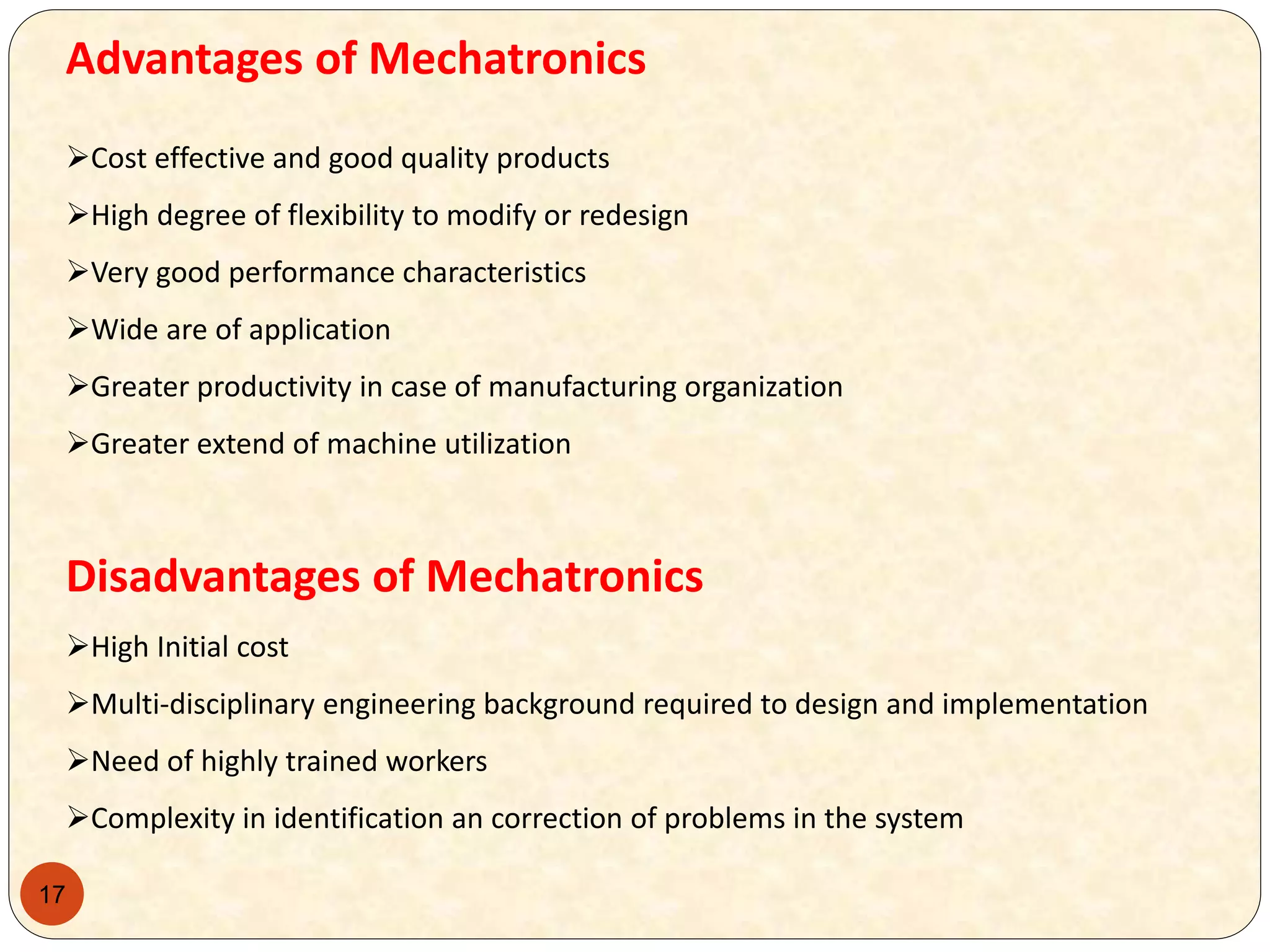 17
Advantages of Mechatronics
Cost effective and good quality products
High degree of flexibility to modify or redesign
Very good performance characteristics
Wide are of application
Greater productivity in case of manufacturing organization
Greater extend of machine utilization
Disadvantages of Mechatronics
High Initial cost
Multi-disciplinary engineering background required to design and implementation
Need of highly trained workers
Complexity in identification an correction of problems in the system
 