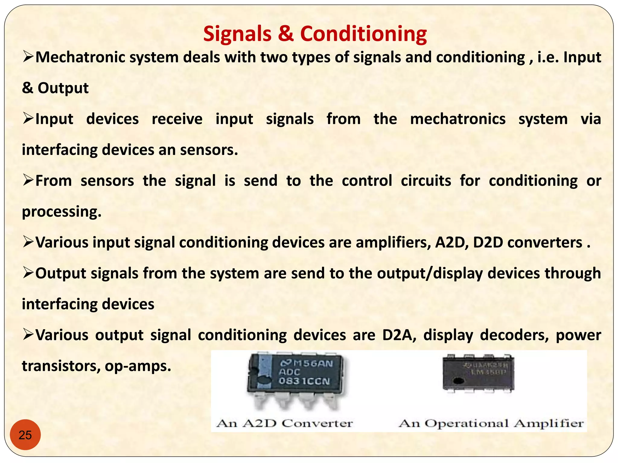 25
Signals & Conditioning
Mechatronic system deals with two types of signals and conditioning , i.e. Input
& Output
Input devices receive input signals from the mechatronics system via
interfacing devices an sensors.
From sensors the signal is send to the control circuits for conditioning or
processing.
Various input signal conditioning devices are amplifiers, A2D, D2D converters .
Output signals from the system are send to the output/display devices through
interfacing devices
Various output signal conditioning devices are D2A, display decoders, power
transistors, op-amps.
 