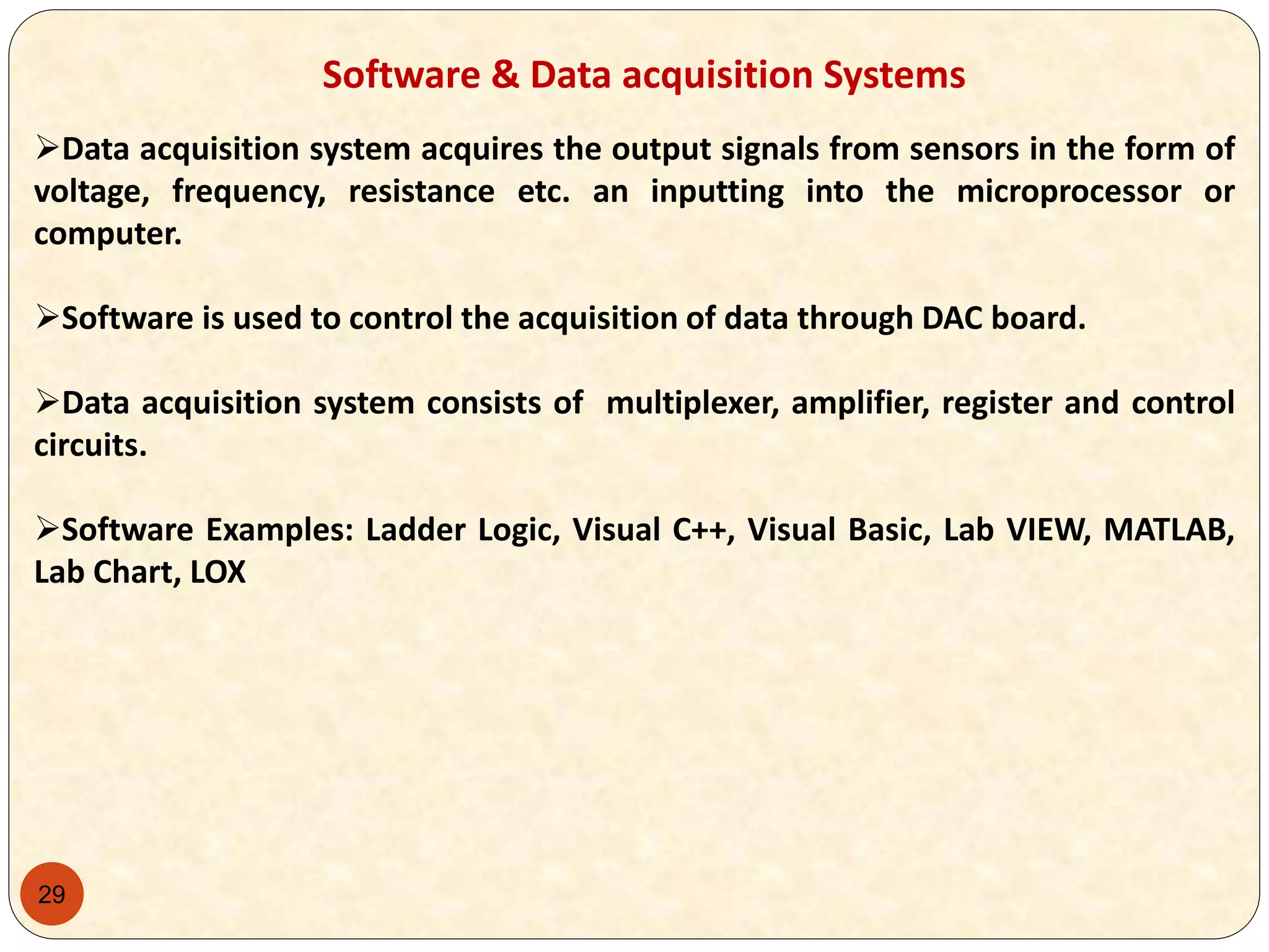 29
Software & Data acquisition Systems
Data acquisition system acquires the output signals from sensors in the form of
voltage, frequency, resistance etc. an inputting into the microprocessor or
computer.
Software is used to control the acquisition of data through DAC board.
Data acquisition system consists of multiplexer, amplifier, register and control
circuits.
Software Examples: Ladder Logic, Visual C++, Visual Basic, Lab VIEW, MATLAB,
Lab Chart, LOX
 