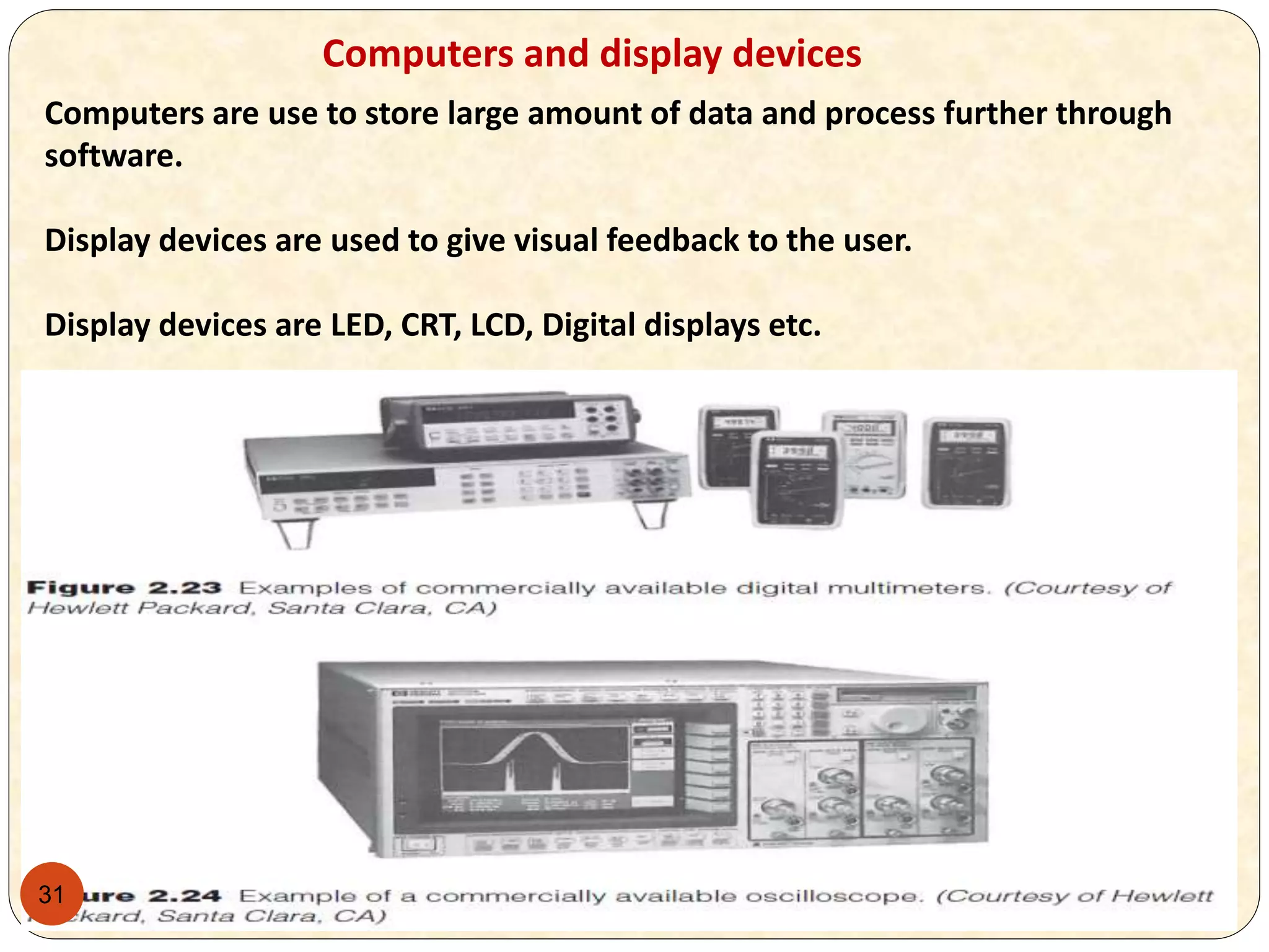31
Computers and display devices
Computers are use to store large amount of data and process further through
software.
Display devices are used to give visual feedback to the user.
Display devices are LED, CRT, LCD, Digital displays etc.
 