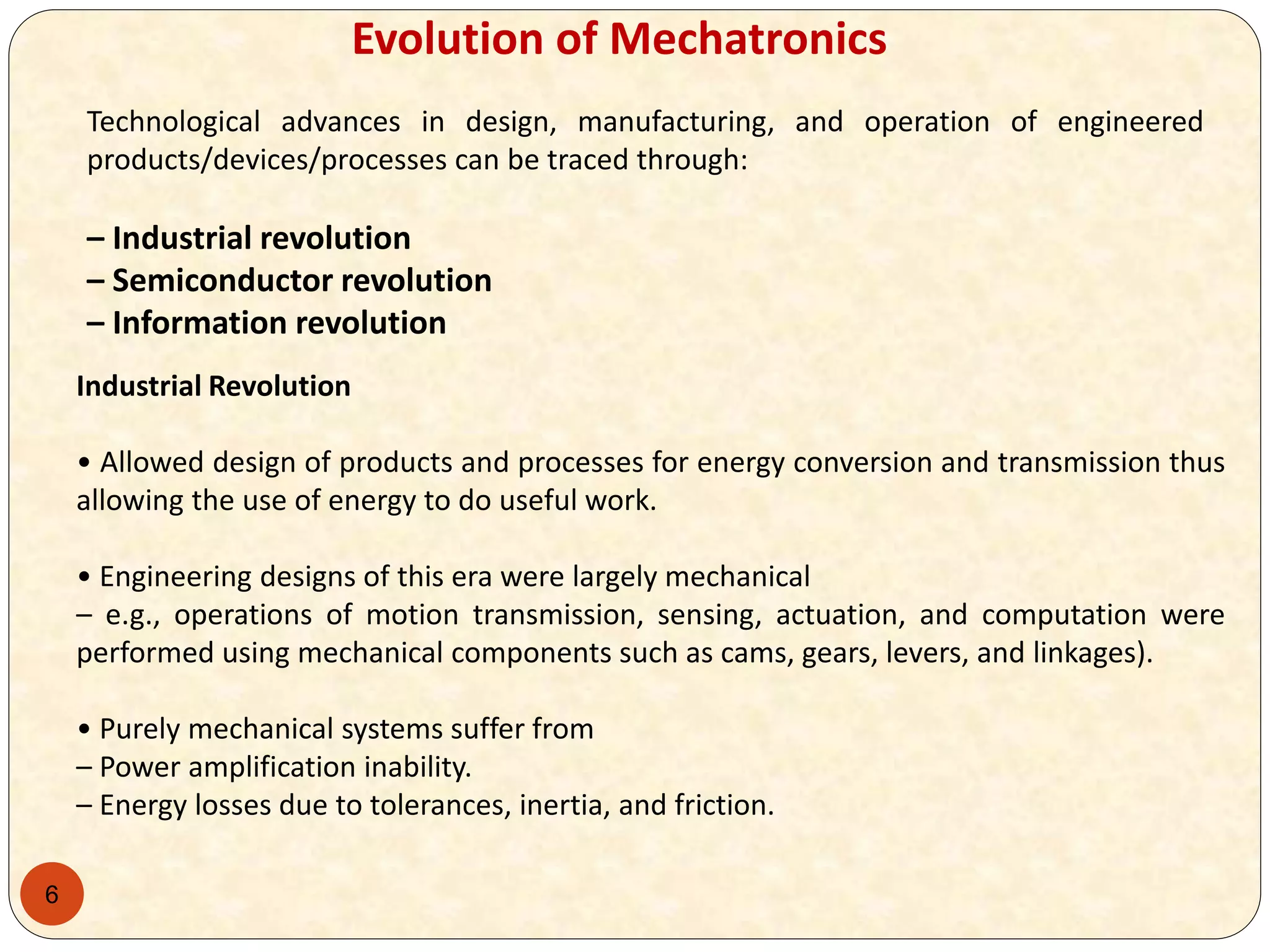 6
Evolution of Mechatronics
Technological advances in design, manufacturing, and operation of engineered
products/devices/processes can be traced through:
– Industrial revolution
– Semiconductor revolution
– Information revolution
Industrial Revolution
• Allowed design of products and processes for energy conversion and transmission thus
allowing the use of energy to do useful work.
• Engineering designs of this era were largely mechanical
– e.g., operations of motion transmission, sensing, actuation, and computation were
performed using mechanical components such as cams, gears, levers, and linkages).
• Purely mechanical systems suffer from
– Power amplification inability.
– Energy losses due to tolerances, inertia, and friction.
 