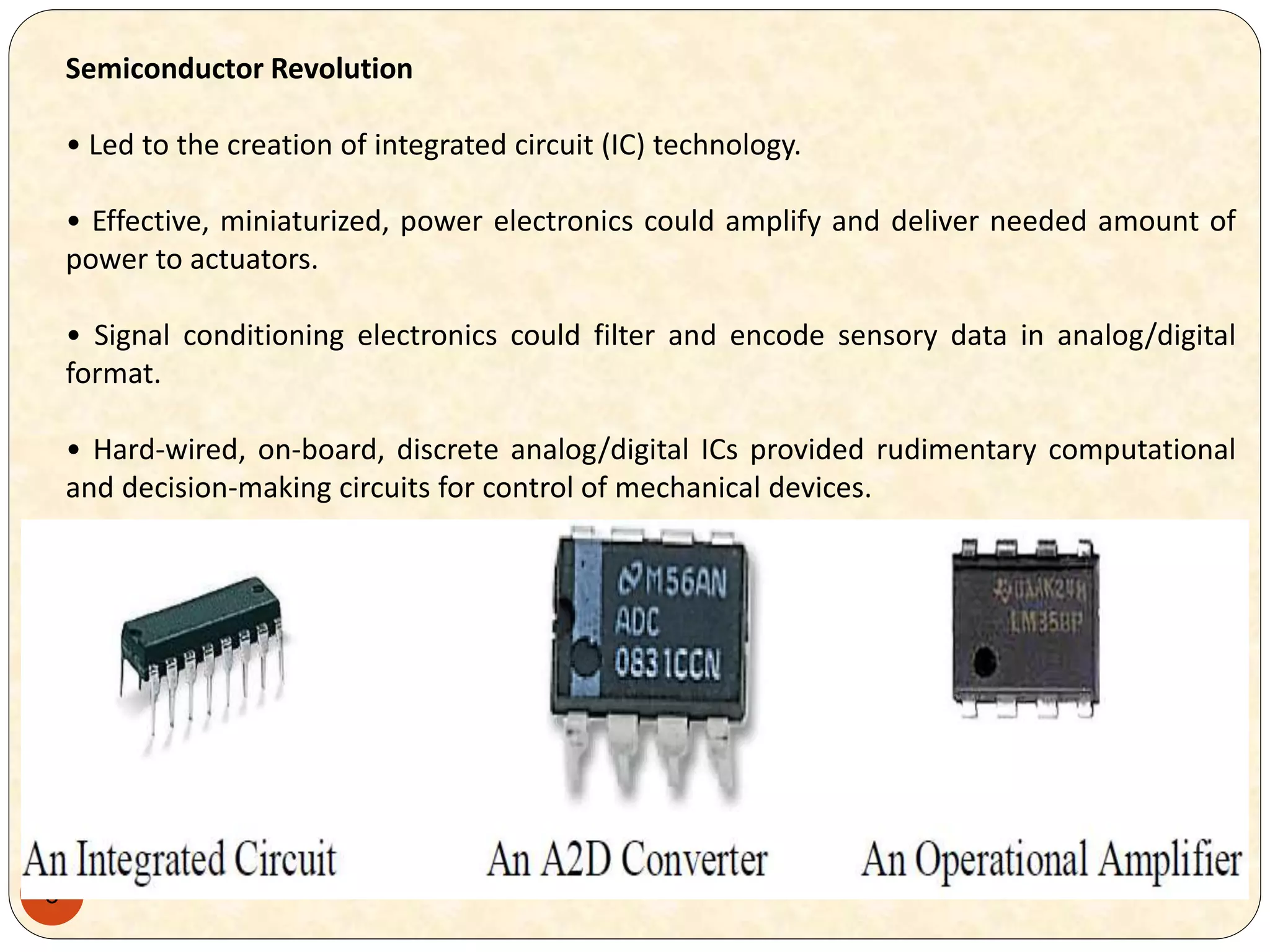 8
Semiconductor Revolution
• Led to the creation of integrated circuit (IC) technology.
• Effective, miniaturized, power electronics could amplify and deliver needed amount of
power to actuators.
• Signal conditioning electronics could filter and encode sensory data in analog/digital
format.
• Hard-wired, on-board, discrete analog/digital ICs provided rudimentary computational
and decision-making circuits for control of mechanical devices.
 