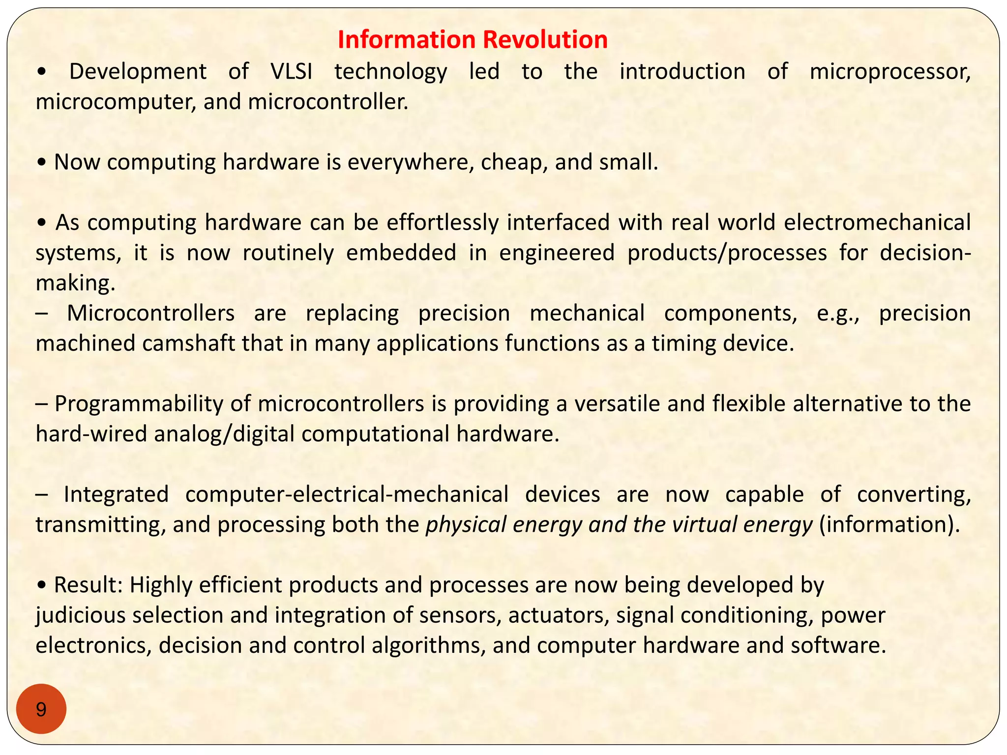 9
Information Revolution
• Development of VLSI technology led to the introduction of microprocessor,
microcomputer, and microcontroller.
• Now computing hardware is everywhere, cheap, and small.
• As computing hardware can be effortlessly interfaced with real world electromechanical
systems, it is now routinely embedded in engineered products/processes for decision-
making.
– Microcontrollers are replacing precision mechanical components, e.g., precision
machined camshaft that in many applications functions as a timing device.
– Programmability of microcontrollers is providing a versatile and flexible alternative to the
hard-wired analog/digital computational hardware.
– Integrated computer-electrical-mechanical devices are now capable of converting,
transmitting, and processing both the physical energy and the virtual energy (information).
• Result: Highly efficient products and processes are now being developed by
judicious selection and integration of sensors, actuators, signal conditioning, power
electronics, decision and control algorithms, and computer hardware and software.
 
