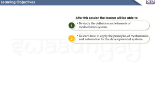 1
2
After this session the learner will be able to:
• To study the definition and elements of
mechatronics system.
• To learn how to apply the principles of mechatronics
and automation for the development of systems.
Learning Objectives
 