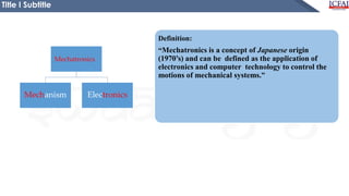 Definition:
“Mechatronics is a concept of Japanese origin
(1970’s) and can be defined as the application of
electronics and computer technology to control the
motions of mechanical systems.”
Title I Subtitle
Mechanism Electronics
Mechatronics
 