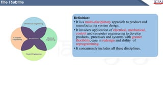 Definition:
• It is a multi-disciplinary approach to product and
manufacturing system design.
• It involves application of electrical, mechanical,
control and computer engineering to develop
products, processes and systems with greater
flexibility, ease in redesign and ability of
reprogramming.
• It concurrently includes all these disciplines.
Title I Subtitle
 