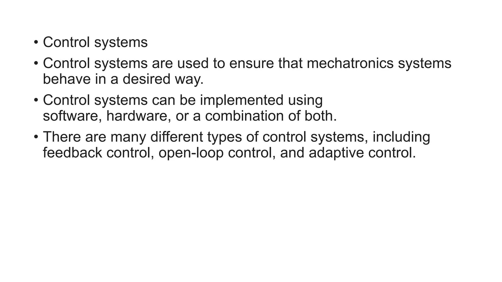 • Control systems
• Control systems are used to ensure that mechatronics systems
behave in a desired way.
• Control systems can be implemented using
software, hardware, or a combination of both.
• There are many different types of control systems, including
feedback control, open-loop control, and adaptive control.
 