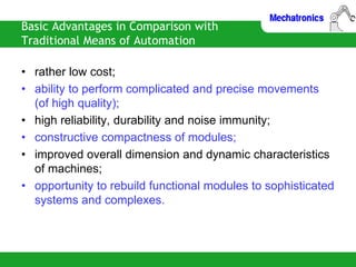 Basic Advantages in Comparison with
Traditional Means of Automation
• rather low cost;
• ability to perform complicated and precise movements
(of high quality);
• high reliability, durability and noise immunity;
• constructive compactness of modules;
• improved overall dimension and dynamic characteristics
of machines;
• opportunity to rebuild functional modules to sophisticated
systems and complexes.
 