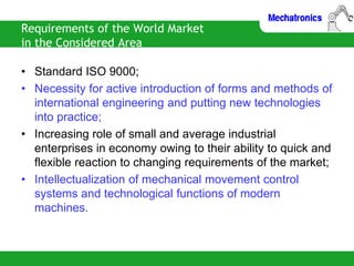 Requirements of the World Market
in the Considered Area
• Standard ISO 9000;
• Necessity for active introduction of forms and methods of
international engineering and putting new technologies
into practice;
• Increasing role of small and average industrial
enterprises in economy owing to their ability to quick and
flexible reaction to changing requirements of the market;
• Intellectualization of mechanical movement control
systems and technological functions of modern
machines.
 