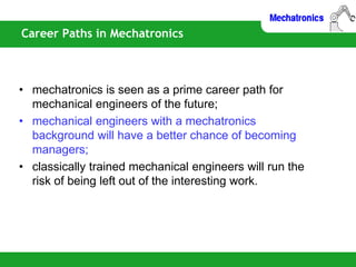 Career Paths in Mechatronics
• mechatronics is seen as a prime career path for
mechanical engineers of the future;
• mechanical engineers with a mechatronics
background will have a better chance of becoming
managers;
• classically trained mechanical engineers will run the
risk of being left out of the interesting work.
 
