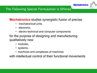 The Following Special Formulation is Offered
Mechatronics studies synergistic fusion of precise
• mechatronical units,
• electronic,
• electro technical and computer components
for the purpose of designing and manufacturing
qualitatively new
• modules,
• systems,
• machines and complexes of machines
with intellectual control of their functional movements
 