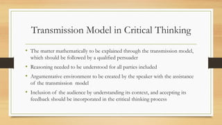 Transmission Model in Critical Thinking
• The matter mathematically to be explained through the transmission model,
which should be followed by a qualified persuader
• Reasoning needed to be understood for all parties included
• Argumentative environment to be created by the speaker with the assistance
of the transmission model
• Inclusion of the audience by understanding its context, and accepting its
feedback should be incorporated in the critical thinking process
 