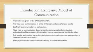 Introduction: Expressive Model of
Communication
• The model was given by the JAMES W CAREY.
• This view sees communication in terms of the representation of shared beliefs.
• It define the communication as participation.
• Ritual view of communication does not confine communication to mechanistic
understanding of transmission of information from on geographical point to the other.
• Both sender and receiver has active role in the communication process as the culture is
important in the communication.
• All engaged in communication gains something more than information
 