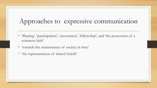 Approaches to expressive communication
• ‘Sharing’, ‘participation’, ‘association’, ‘fellowship’, and ‘the possession of a
common faith’
• ‘towards the maintenance of society in time’
• ‘the representation of shared beleifs’
 