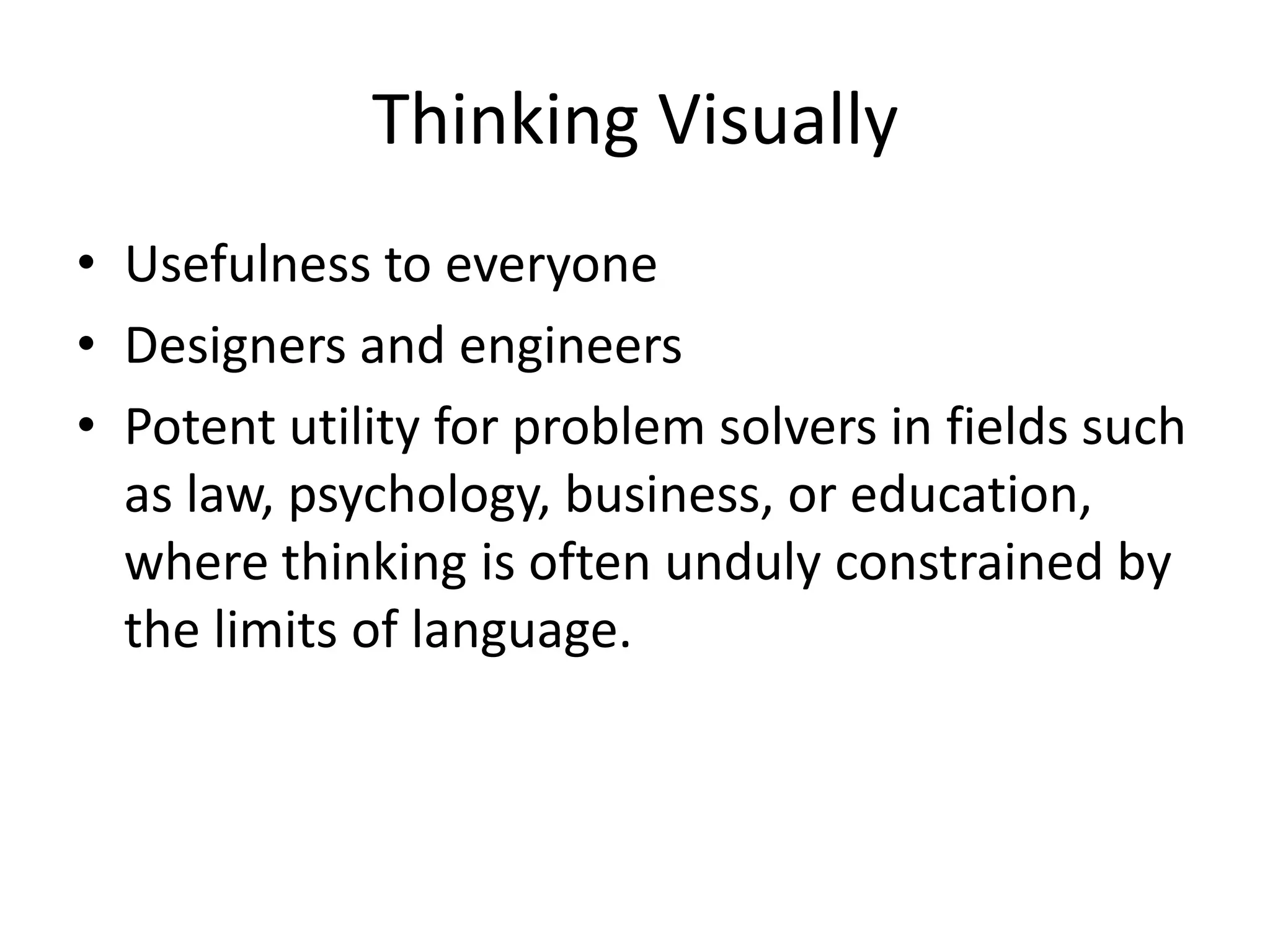 Thinking Visually
• Usefulness to everyone
• Designers and engineers
• Potent utility for problem solvers in fields such
  as law, psychology, business, or education,
  where thinking is often unduly constrained by
  the limits of language.
 