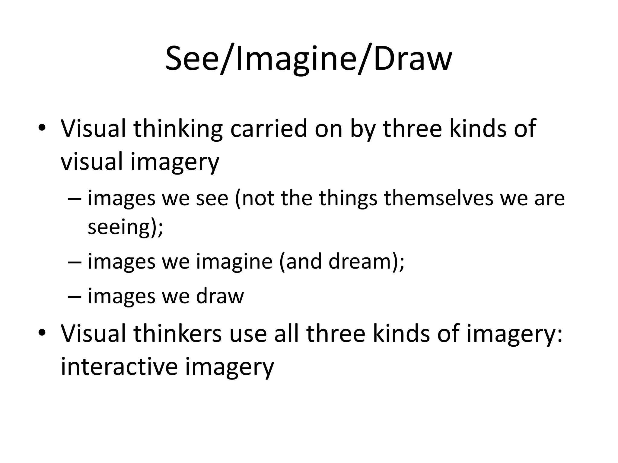 See/Imagine/Draw
• Visual thinking carried on by three kinds of
  visual imagery
  – images we see (not the things themselves we are
    seeing);
  – images we imagine (and dream);
  – images we draw
• Visual thinkers use all three kinds of imagery:
  interactive imagery
 