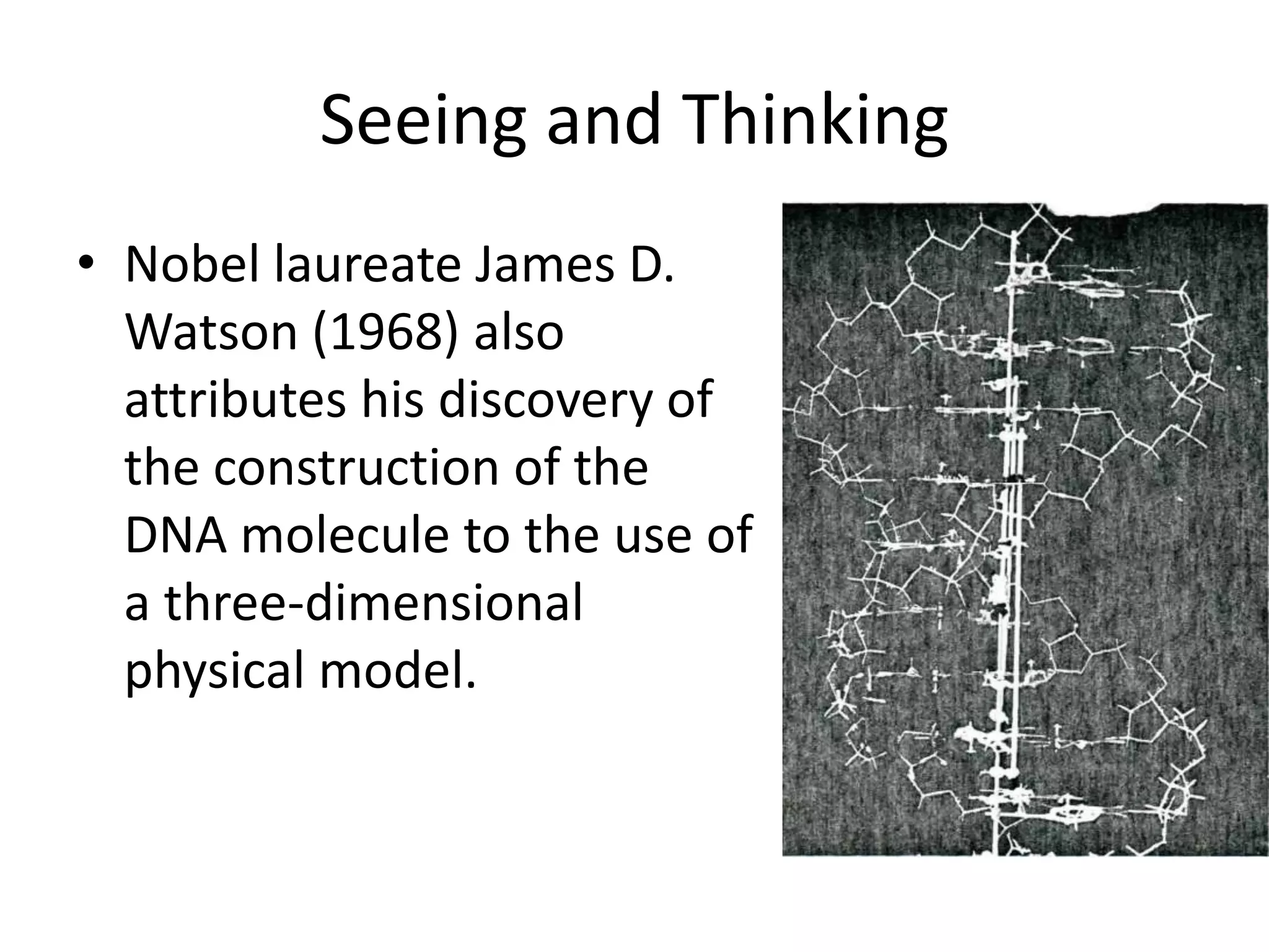 Seeing and Thinking
• Nobel laureate James D.
  Watson (1968) also
  attributes his discovery of
  the construction of the
  DNA molecule to the use of
  a three-dimensional
  physical model.
 