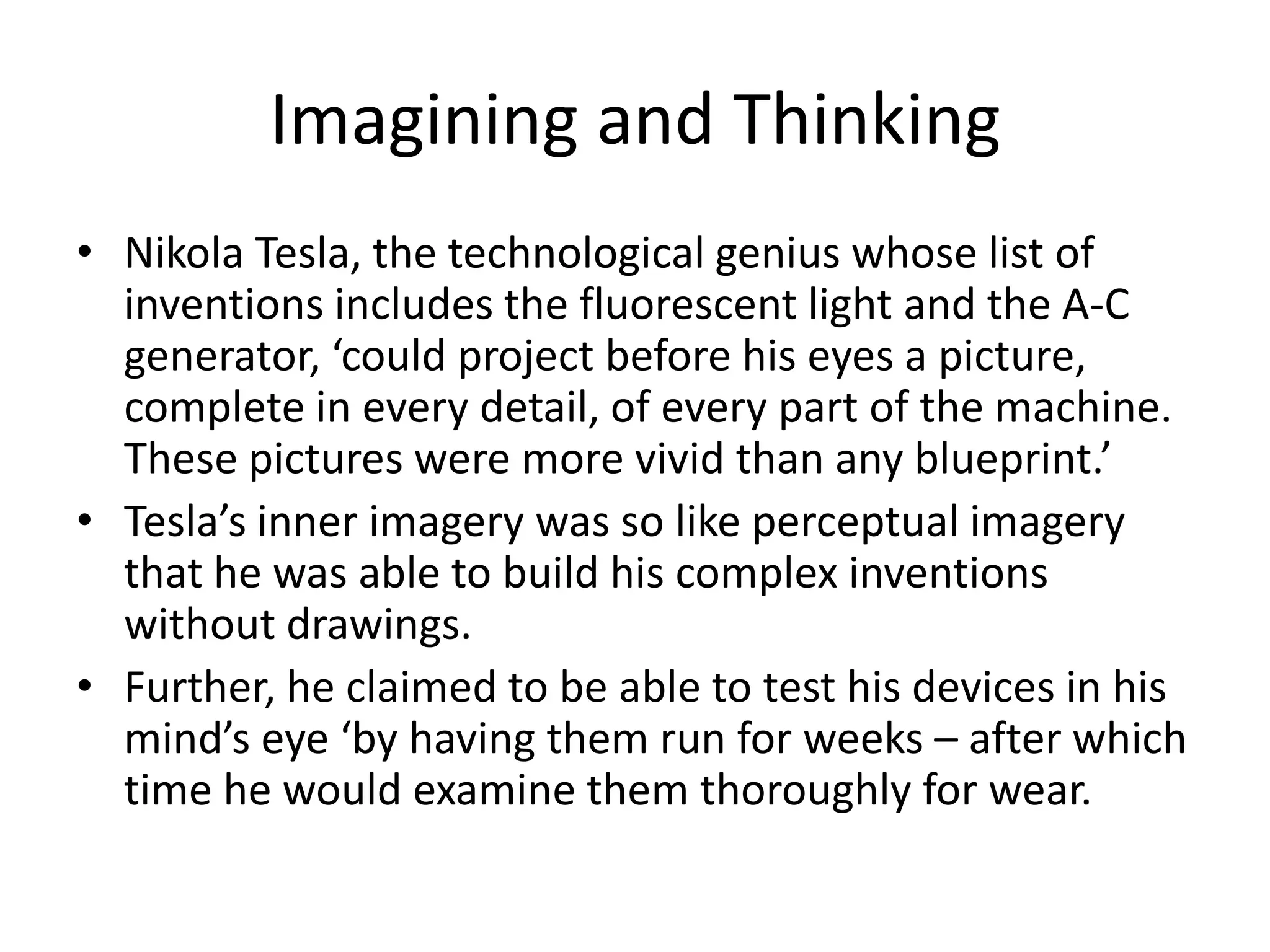 Imagining and Thinking
• Nikola Tesla, the technological genius whose list of
  inventions includes the fluorescent light and the A-C
  generator, ‘could project before his eyes a picture,
  complete in every detail, of every part of the machine.
  These pictures were more vivid than any blueprint.’
• Tesla’s inner imagery was so like perceptual imagery
  that he was able to build his complex inventions
  without drawings.
• Further, he claimed to be able to test his devices in his
  mind’s eye ‘by having them run for weeks – after which
  time he would examine them thoroughly for wear.
 