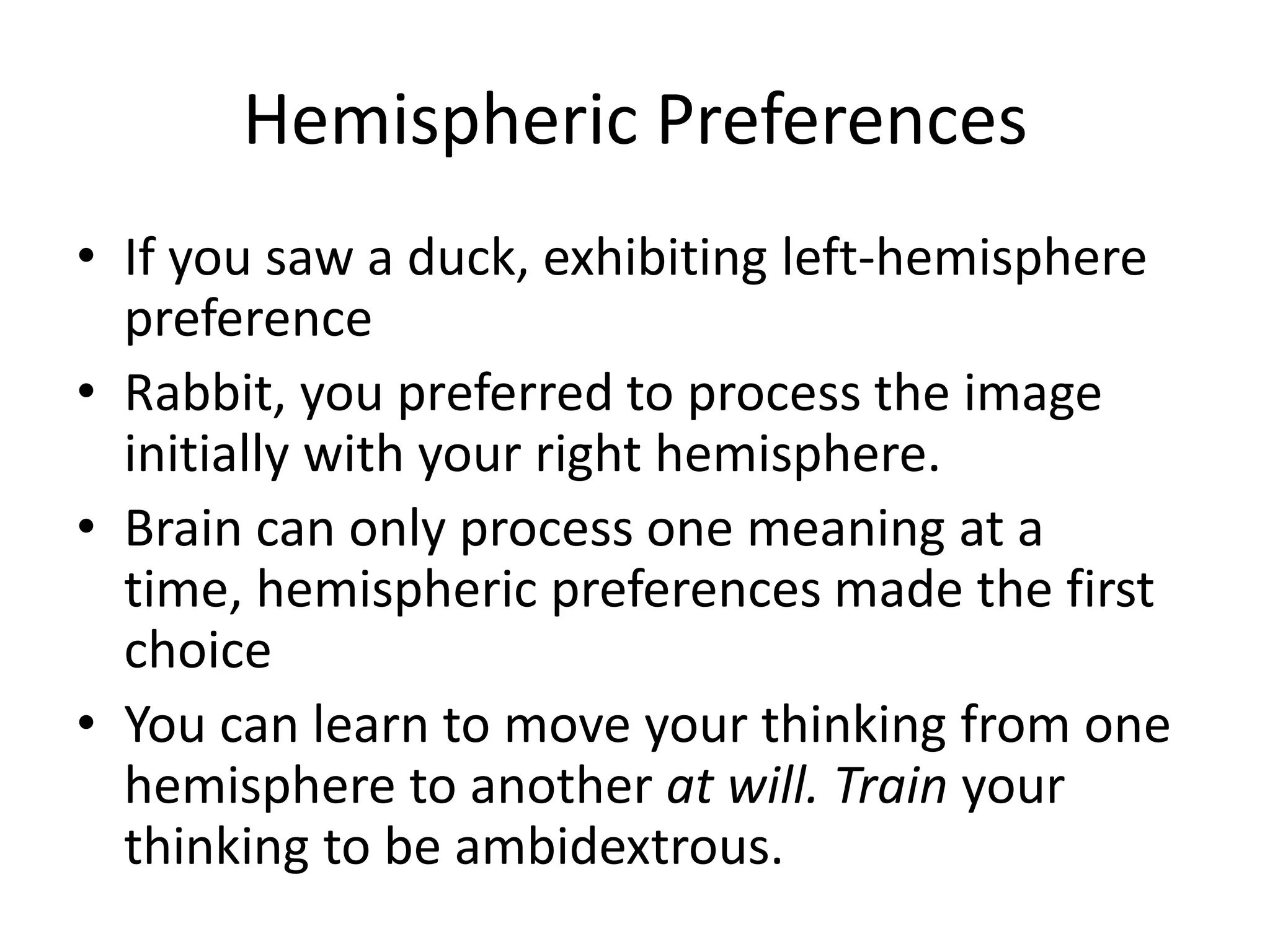 Hemispheric Preferences
• If you saw a duck, exhibiting left-hemisphere
  preference
• Rabbit, you preferred to process the image
  initially with your right hemisphere.
• Brain can only process one meaning at a
  time, hemispheric preferences made the first
  choice
• You can learn to move your thinking from one
  hemisphere to another at will. Train your
  thinking to be ambidextrous.
 