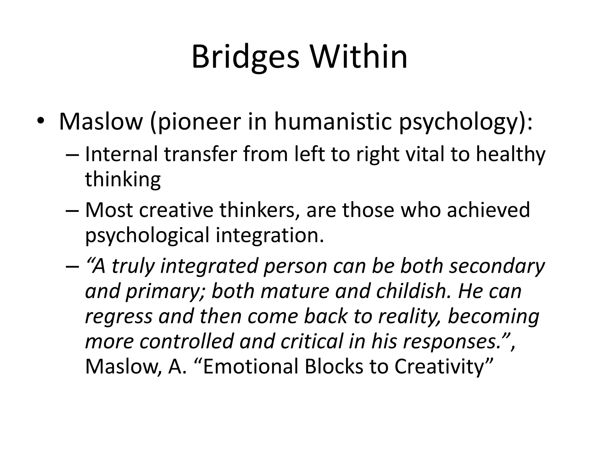 Bridges Within
• Maslow (pioneer in humanistic psychology):
  – Internal transfer from left to right vital to healthy
    thinking
  – Most creative thinkers, are those who achieved
    psychological integration.
  – “A truly integrated person can be both secondary
    and primary; both mature and childish. He can
    regress and then come back to reality, becoming
    more controlled and critical in his responses.”,
    Maslow, A. “Emotional Blocks to Creativity”
 