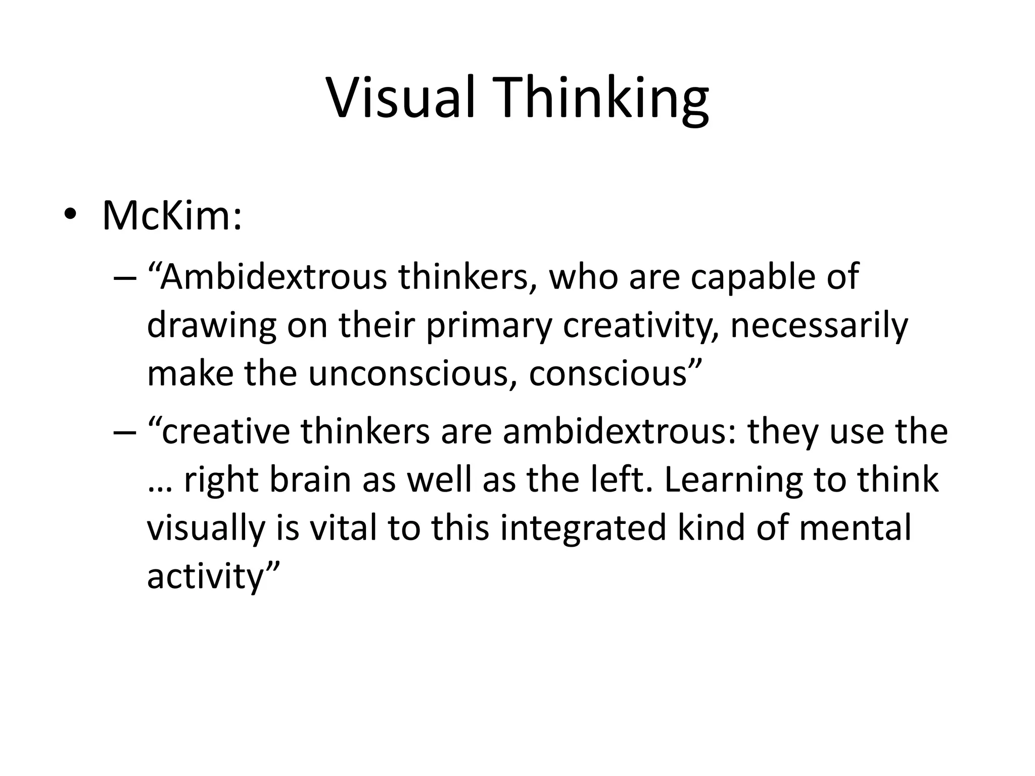 Visual Thinking
• McKim:
  – “Ambidextrous thinkers, who are capable of
    drawing on their primary creativity, necessarily
    make the unconscious, conscious”
  – “creative thinkers are ambidextrous: they use the
    … right brain as well as the left. Learning to think
    visually is vital to this integrated kind of mental
    activity”
 
