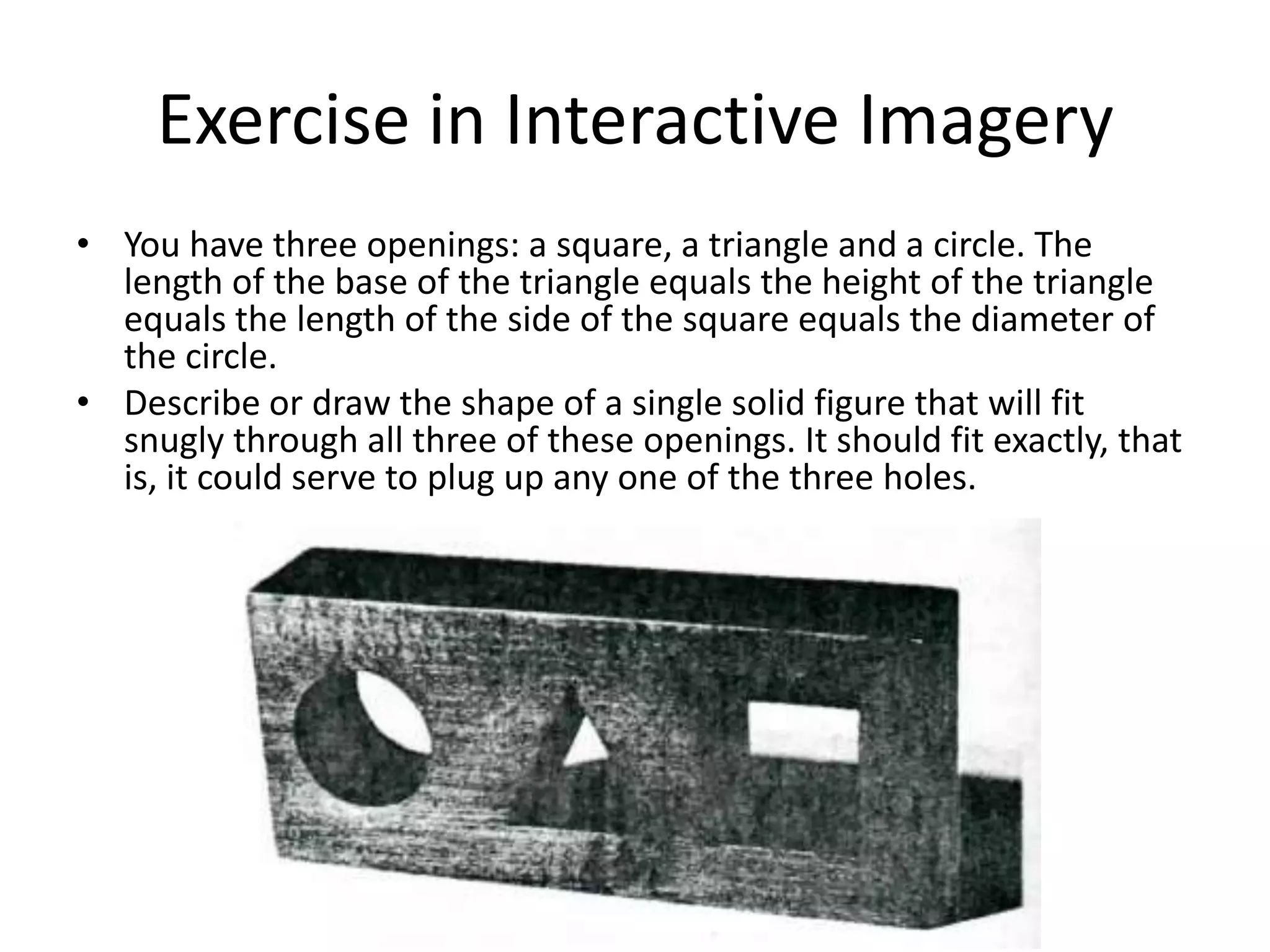 Exercise in Interactive Imagery
• You have three openings: a square, a triangle and a circle. The
  length of the base of the triangle equals the height of the triangle
  equals the length of the side of the square equals the diameter of
  the circle.
• Describe or draw the shape of a single solid figure that will fit
  snugly through all three of these openings. It should fit exactly, that
  is, it could serve to plug up any one of the three holes.
 