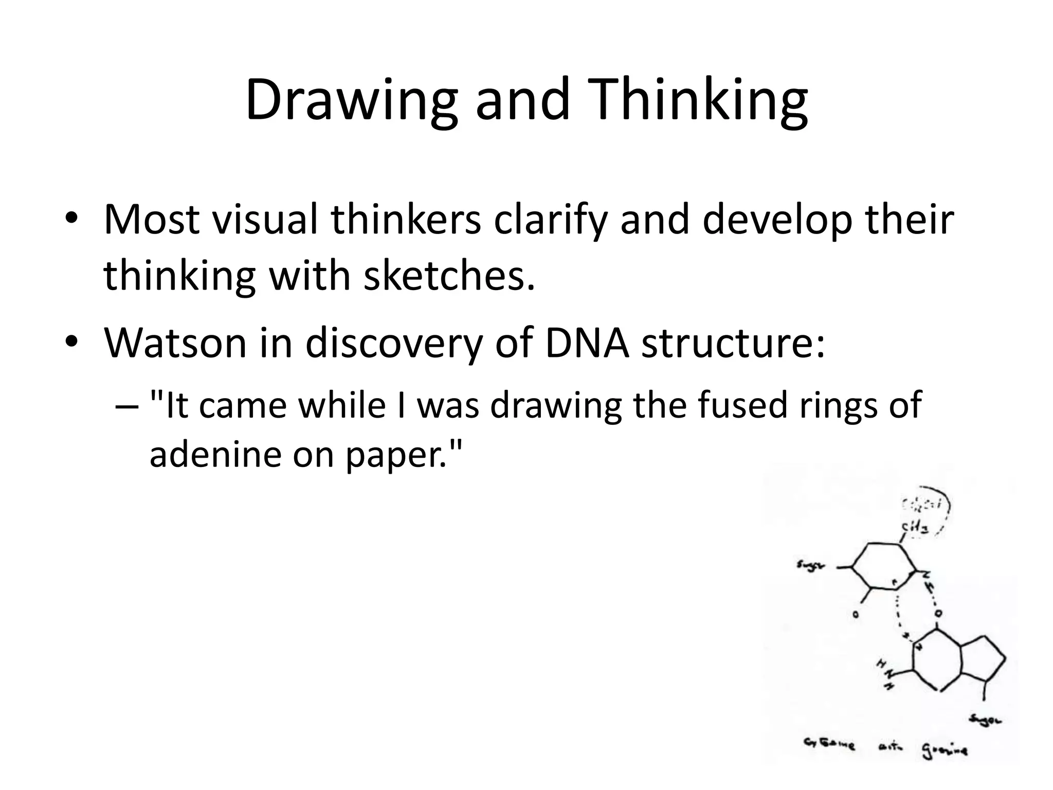 Drawing and Thinking
• Most visual thinkers clarify and develop their
  thinking with sketches.
• Watson in discovery of DNA structure:
  – "It came while I was drawing the fused rings of
    adenine on paper."
 
