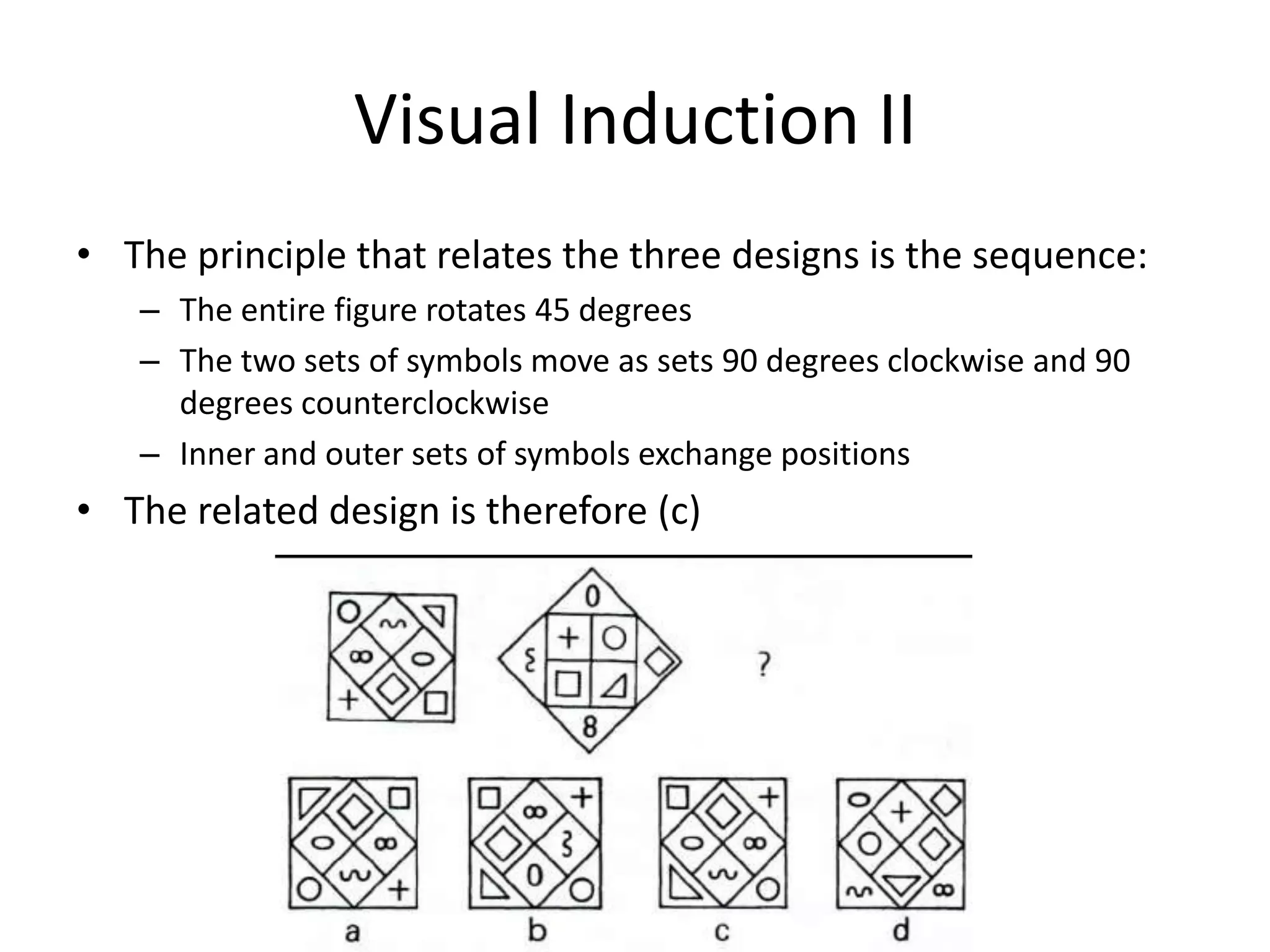 Visual Induction II
• The principle that relates the three designs is the sequence:
   – The entire figure rotates 45 degrees
   – The two sets of symbols move as sets 90 degrees clockwise and 90
     degrees counterclockwise
   – Inner and outer sets of symbols exchange positions
• The related design is therefore (c)
 