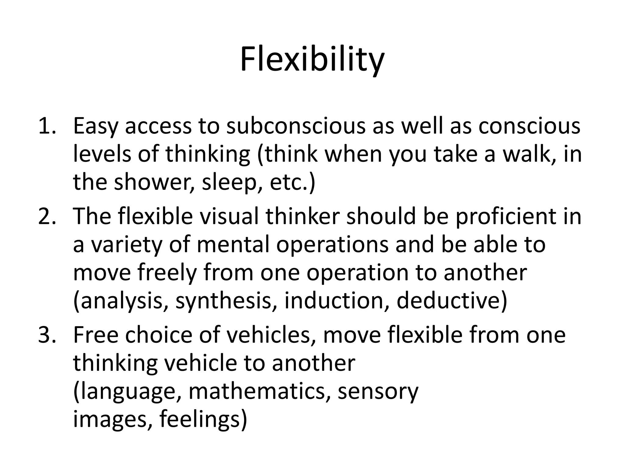 Flexibility
1. Easy access to subconscious as well as conscious
   levels of thinking (think when you take a walk, in
   the shower, sleep, etc.)
2. The flexible visual thinker should be proficient in
   a variety of mental operations and be able to
   move freely from one operation to another
   (analysis, synthesis, induction, deductive)
3. Free choice of vehicles, move flexible from one
   thinking vehicle to another
   (language, mathematics, sensory
   images, feelings)
 