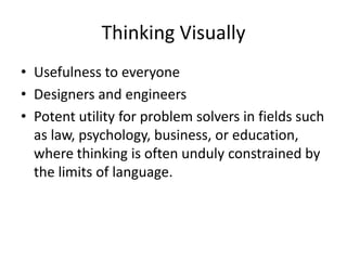 Thinking Visually
• Usefulness to everyone
• Designers and engineers
• Potent utility for problem solvers in fields such
  as law, psychology, business, or education,
  where thinking is often unduly constrained by
  the limits of language.
 