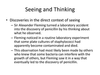 Seeing and Thinking
• Discoveries in the direct context of seeing
   – Sir Alexander Fleming turned a laboratory accident
     into the discovery of penicillin by his thinking about
     what he observed.
   – Fleming noticed in a routine laboratory experiment
     that some plate cultures of staphylococci had
     apparently become contaminated and died.
   – This observation had most likely been made by others
     who knew that some bacteria can interfere with the
     growth of others, but Fleming saw it in a way that
     eventually led to the discovery of penicillin.
 