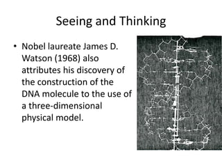Seeing and Thinking
• Nobel laureate James D.
  Watson (1968) also
  attributes his discovery of
  the construction of the
  DNA molecule to the use of
  a three-dimensional
  physical model.
 