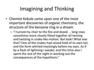 Imagining and Thinking
• Chemist Kekule came upon one of the most
  important discoveries of organic chemistry, the
  structure of the benzene ring in a dream.
  – "I turned my chair to the fire and dozed. .. long rows
    sometimes more closely fitted together all twining
    and twisting in snake-like motion. But look! What was
    that? One of the snakes had seized hold of its own tail,
    and the form whirled mockingly before my eyes. As if
    by a flash of lightning I awoke; and this time also I
    spent the rest of the night in working out the
    consequences of the hypothesis.”
 