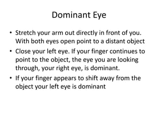 Dominant Eye
• Stretch your arm out directly in front of you.
  With both eyes open point to a distant object
• Close your left eye. If your finger continues to
  point to the object, the eye you are looking
  through, your right eye, is dominant.
• If your finger appears to shift away from the
  object your left eye is dominant
 