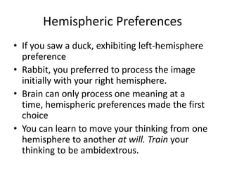 Hemispheric Preferences
• If you saw a duck, exhibiting left-hemisphere
  preference
• Rabbit, you preferred to process the image
  initially with your right hemisphere.
• Brain can only process one meaning at a
  time, hemispheric preferences made the first
  choice
• You can learn to move your thinking from one
  hemisphere to another at will. Train your
  thinking to be ambidextrous.
 