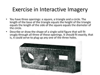 Exercise in Interactive Imagery
• You have three openings: a square, a triangle and a circle. The
  length of the base of the triangle equals the height of the triangle
  equals the length of the side of the square equals the diameter of
  the circle.
• Describe or draw the shape of a single solid figure that will fit
  snugly through all three of these openings. It should fit exactly, that
  is, it could serve to plug up any one of the three holes.
 
