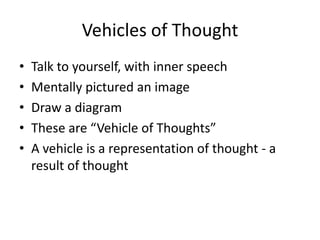 Vehicles of Thought
•   Talk to yourself, with inner speech
•   Mentally pictured an image
•   Draw a diagram
•   These are “Vehicle of Thoughts”
•   A vehicle is a representation of thought - a
    result of thought
 