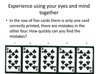 Experience using your eyes and mind
               together
• In the row of five cards there is only one card
  correctly printed, there are mistakes in the
  other four. How quickly can you find the
  mistakes?
    1        2          3          4           5
 