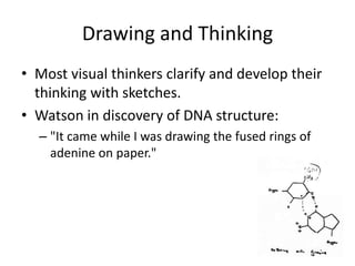 Drawing and Thinking
• Most visual thinkers clarify and develop their
  thinking with sketches.
• Watson in discovery of DNA structure:
  – "It came while I was drawing the fused rings of
    adenine on paper."
 