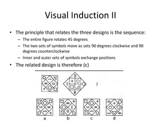 Visual Induction II
• The principle that relates the three designs is the sequence:
   – The entire figure rotates 45 degrees
   – The two sets of symbols move as sets 90 degrees clockwise and 90
     degrees counterclockwise
   – Inner and outer sets of symbols exchange positions
• The related design is therefore (c)
 
