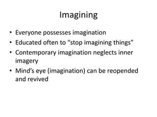 Imagining
• Everyone possesses imagination
• Educated often to “stop imagining things”
• Contemporary imagination neglects inner
  imagery
• Mind’s eye (imagination) can be reopended
  and revived
 
