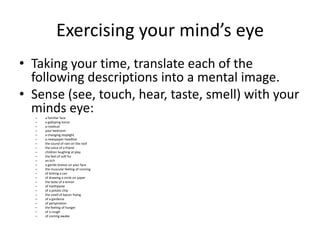 Exercising your mind’s eye
• Taking your time, translate each of the
  following descriptions into a mental image.
• Sense (see, touch, hear, taste, smell) with your
  minds eye:
  –   a familiar face
  –   a galloping horse
  –   a rosebud
  –   your bedroom
  –   a changing stoplight
  –   a newspaper headline
  –   the sound of rain on the roof
  –   the voice of a friend
  –   children laughing at play
  –   the feel of soft fur
  –   an itch
  –   a gentle breeze on your face
  –   the muscular feeling of running
  –   of kicking a can
  –   of drawing a circle on paper
  –   the taste of a lemon
  –   of toothpaste
  –   of a potato chip
  –   the smell of bacon frying
  –   of a gardenia
  –   of perspiration
  –   the feeling of hunger
  –   of a cough
  –   of coming awake
 